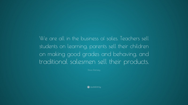 Dave Ramsey Quote: “We are all in the business of sales. Teachers sell students on learning, parents sell their children on making good grades and behaving, and traditional salesmen sell their products.”