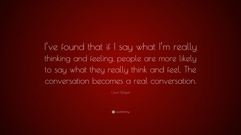 Carol Gilligan Quote: “I’ve found that if I say what I’m really thinking and feeling, people are more likely to say what they really think and feel. The conversation becomes a real conversation.”