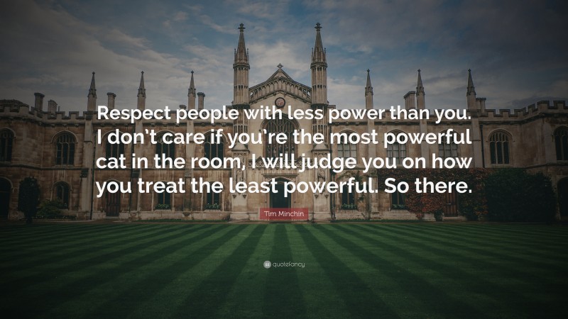 Tim Minchin Quote: “Respect people with less power than you. I don’t care if you’re the most powerful cat in the room, I will judge you on how you treat the least powerful. So there.”
