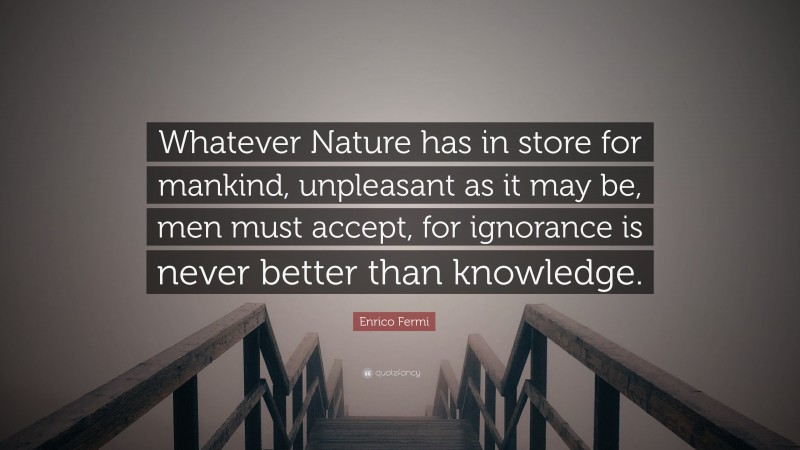 Enrico Fermi Quote: “Whatever Nature has in store for mankind, unpleasant as it may be, men must accept, for ignorance is never better than knowledge.”