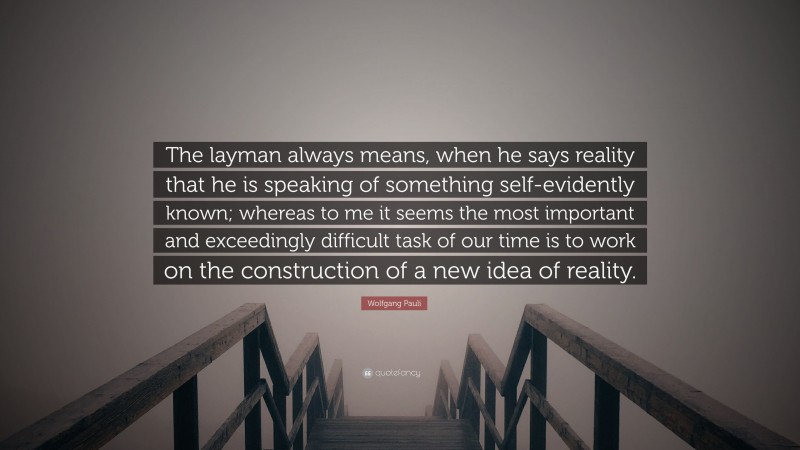 Wolfgang Pauli Quote: “The layman always means, when he says reality that he is speaking of something self-evidently known; whereas to me it seems the most important and exceedingly difficult task of our time is to work on the construction of a new idea of reality.”