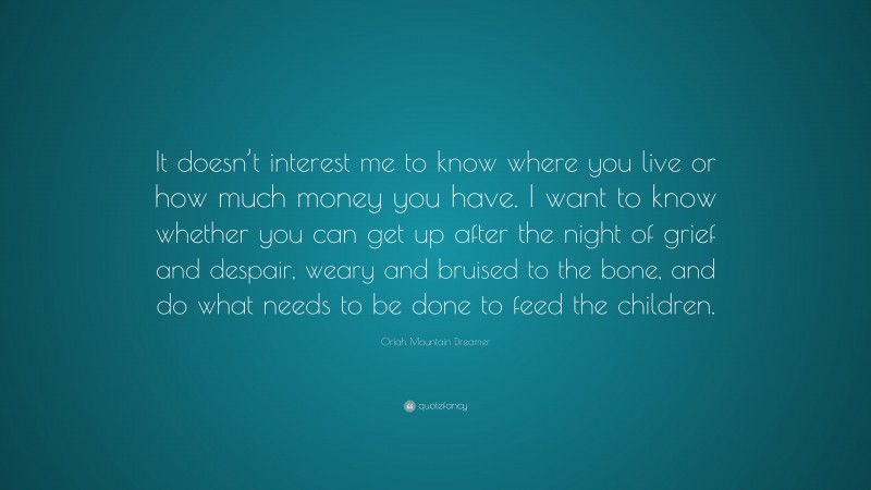 Oriah Mountain Dreamer Quote: “It doesn’t interest me to know where you live or how much money you have. I want to know whether you can get up after the night of grief and despair, weary and bruised to the bone, and do what needs to be done to feed the children.”