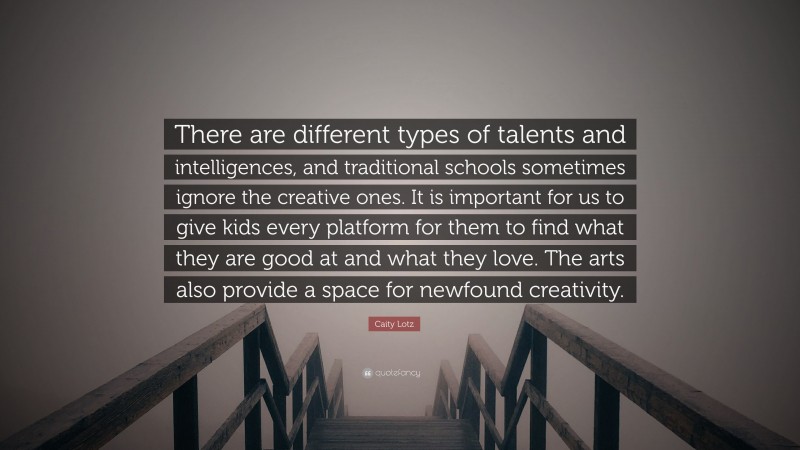 Caity Lotz Quote: “There are different types of talents and intelligences, and traditional schools sometimes ignore the creative ones. It is important for us to give kids every platform for them to find what they are good at and what they love. The arts also provide a space for newfound creativity.”