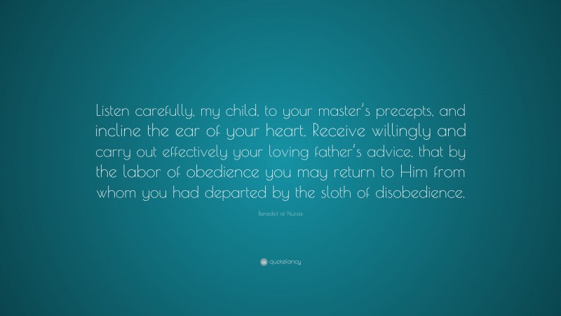 Benedict of Nursia Quote: “Listen carefully, my child, to your master’s precepts, and incline the ear of your heart. Receive willingly and carry out effectively your loving father’s advice, that by the labor of obedience you may return to Him from whom you had departed by the sloth of disobedience.”