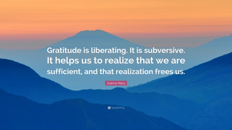Joanna Macy Quote: “Gratitude is liberating. It is subversive. It helps us to realize that we are sufficient, and that realization frees us.”