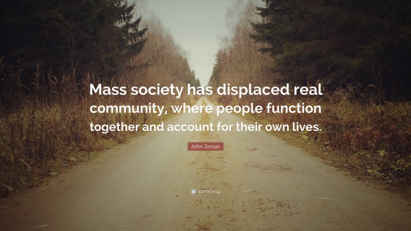 John Zerzan Quote: “Mass society has displaced real community, where people function together and account for their own lives.”