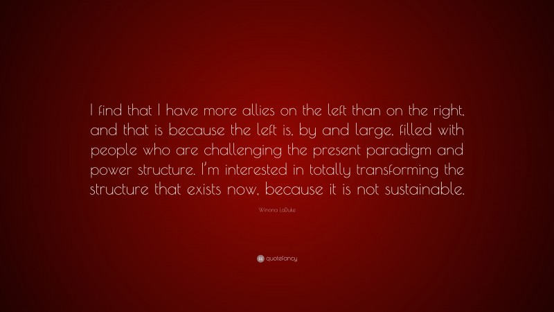 Winona LaDuke Quote: “I find that I have more allies on the left than on the right, and that is because the left is, by and large, filled with people who are challenging the present paradigm and power structure. I’m interested in totally transforming the structure that exists now, because it is not sustainable.”