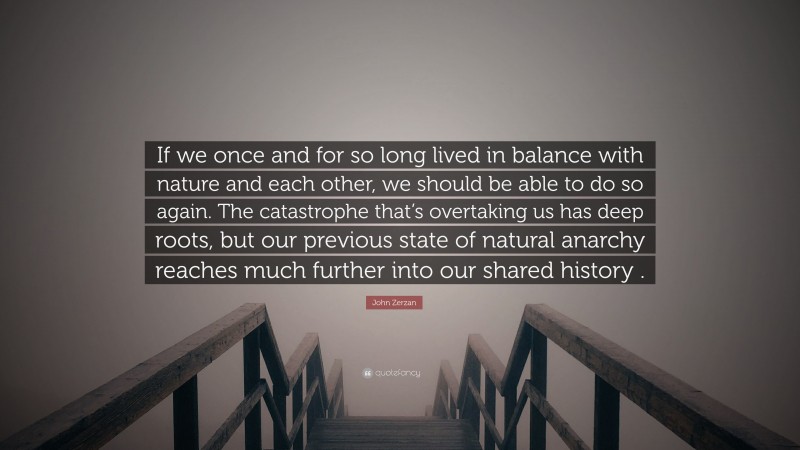 John Zerzan Quote: “If we once and for so long lived in balance with nature and each other, we should be able to do so again. The catastrophe that’s overtaking us has deep roots, but our previous state of natural anarchy reaches much further into our shared history .”