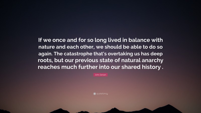John Zerzan Quote: “If we once and for so long lived in balance with nature and each other, we should be able to do so again. The catastrophe that’s overtaking us has deep roots, but our previous state of natural anarchy reaches much further into our shared history .”