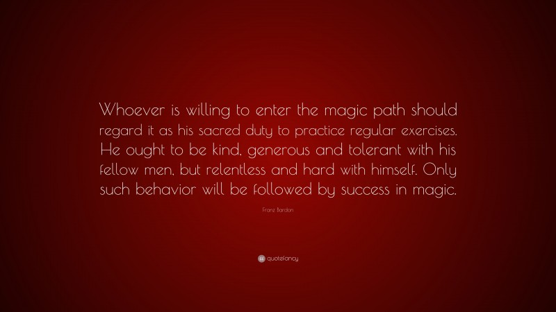 Franz Bardon Quote: “Whoever is willing to enter the magic path should regard it as his sacred duty to practice regular exercises. He ought to be kind, generous and tolerant with his fellow men, but relentless and hard with himself. Only such behavior will be followed by success in magic.”