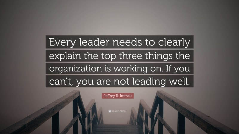 Jeffrey R. Immelt Quote: “Every leader needs to clearly explain the top three things the organization is working on. If you can’t, you are not leading well.”