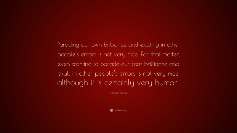Kathryn Schulz Quote: “Parading our own brilliance and exulting in other people’s errors is not very nice. For that matter, even wanting to parade our own brilliance and exult in other people’s errors is not very nice, although it is certainly very human.”