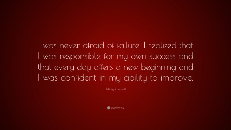 Jeffrey R. Immelt Quote: “I was never afraid of failure. I realized that I was responsible for my own success and that every day offers a new beginning and I was confident in my ability to improve.”
