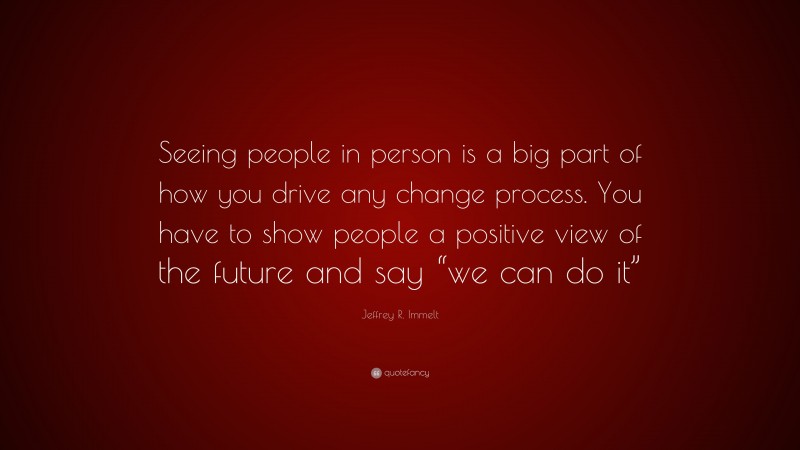Jeffrey R. Immelt Quote: “Seeing people in person is a big part of how you drive any change process. You have to show people a positive view of the future and say “we can do it””