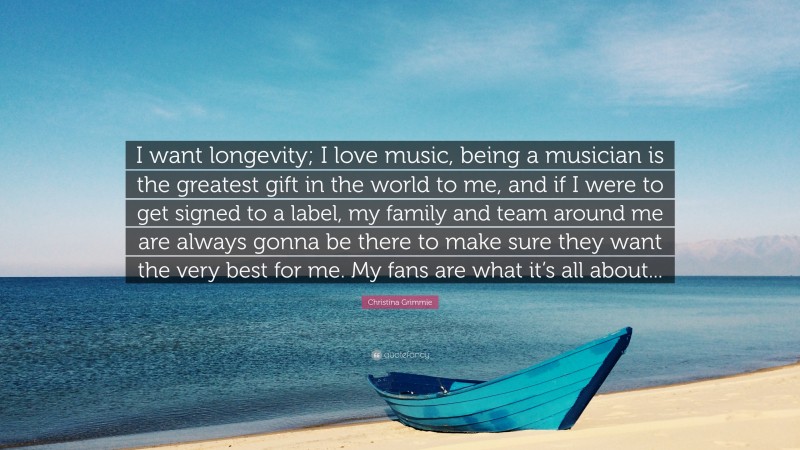 Christina Grimmie Quote: “I want longevity; I love music, being a musician is the greatest gift in the world to me, and if I were to get signed to a label, my family and team around me are always gonna be there to make sure they want the very best for me. My fans are what it’s all about...”