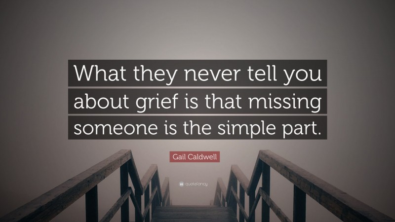 Gail Caldwell Quote: “What they never tell you about grief is that missing someone is the simple part.”