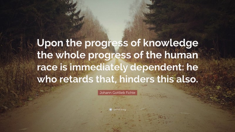 Johann Gottlieb Fichte Quote: “Upon the progress of knowledge the whole progress of the human race is immediately dependent: he who retards that, hinders this also.”