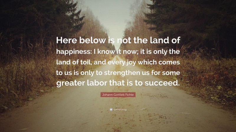 Johann Gottlieb Fichte Quote: “Here below is not the land of happiness: I know it now; it is only the land of toil, and every joy which comes to us is only to strengthen us for some greater labor that is to succeed.”