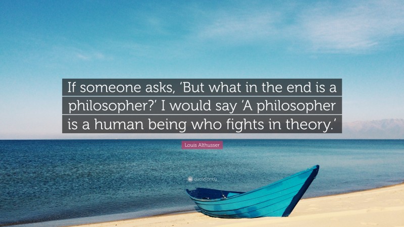 Louis Althusser Quote: “If someone asks, ‘But what in the end is a philosopher?’ I would say ‘A philosopher is a human being who fights in theory.’”