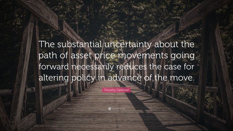 Timothy Geithner Quote: “The substantial uncertainty about the path of asset price movements going forward necessarily reduces the case for altering policy in advance of the move.”