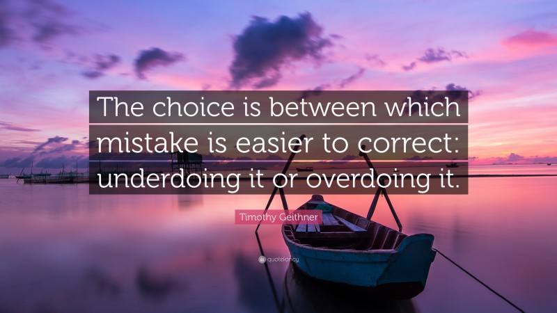 Timothy Geithner Quote: “The choice is between which mistake is easier to correct: underdoing it or overdoing it.”
