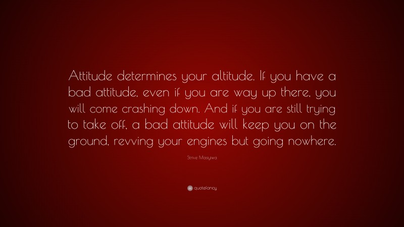 Strive Masiyiwa Quote: “Attitude determines your altitude. If you have a bad attitude, even if you are way up there, you will come crashing down. And if you are still trying to take off, a bad attitude will keep you on the ground, revving your engines but going nowhere.”