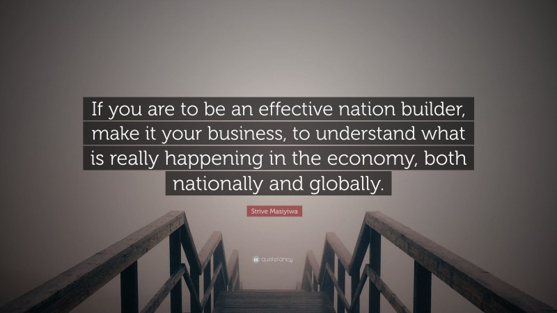Strive Masiyiwa Quote: “If you are to be an effective nation builder, make it your business, to understand what is really happening in the economy, both nationally and globally.”