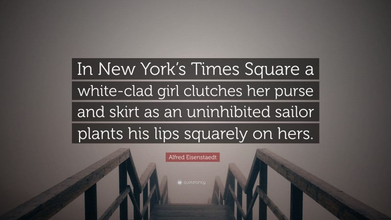 Alfred Eisenstaedt Quote: “In New York’s Times Square a white-clad girl clutches her purse and skirt as an uninhibited sailor plants his lips squarely on hers.”