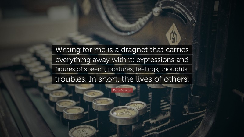Elena Ferrante Quote: “Writing for me is a dragnet that carries everything away with it: expressions and figures of speech, postures, feelings, thoughts, troubles. In short, the lives of others.”