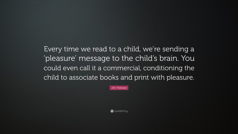 Jim Trelease Quote: “Every time we read to a child, we’re sending a ‘pleasure’ message to the child’s brain. You could even call it a commercial, conditioning the child to associate books and print with pleasure.”