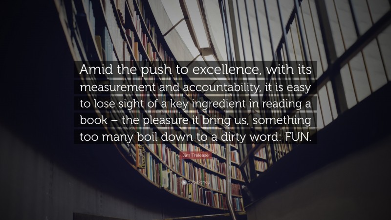 Jim Trelease Quote: “Amid the push to excellence, with its measurement and accountability, it is easy to lose sight of a key ingredient in reading a book – the pleasure it bring us, something too many boil down to a dirty word: FUN.”