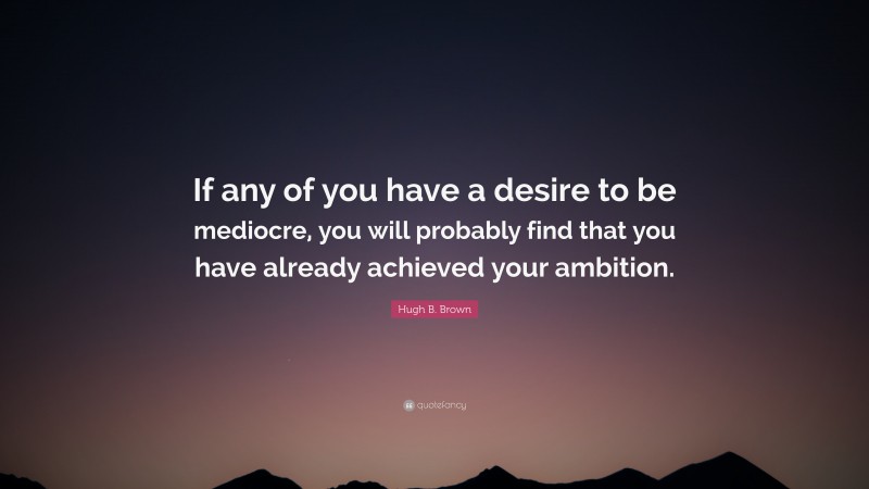 Hugh B. Brown Quote: “If any of you have a desire to be mediocre, you will probably find that you have already achieved your ambition.”