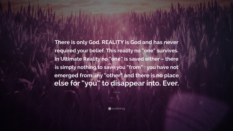 Adi Da Quote: “There is only God. REALITY is God and has never required your belief. This reality no “one” survives. In Ultimate Reality no “one” is saved either – there is simply nothing to save you “from” : you have not emerged from any “other” and there is no place else for “you” to disappear into. Ever.”