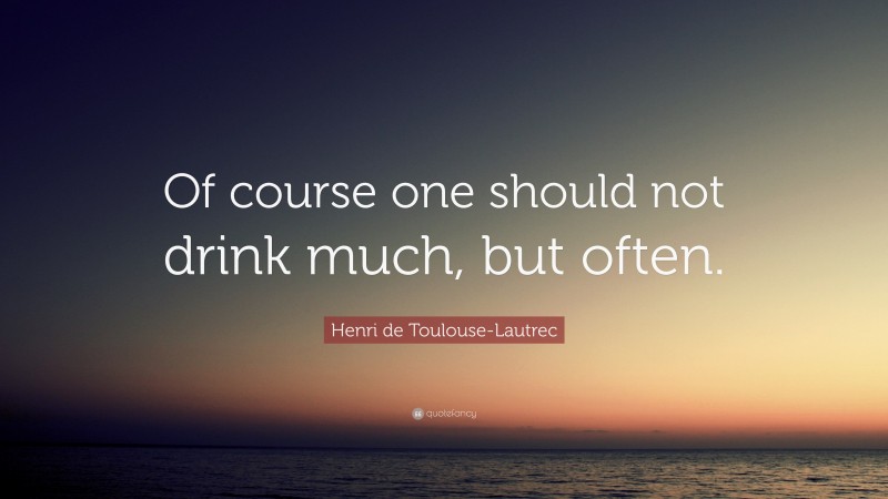 Henri de Toulouse-Lautrec Quote: “Of course one should not drink much, but often.”