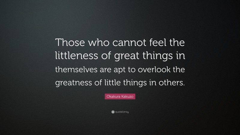 Okakura Kakuzo Quote: “Those who cannot feel the littleness of great things in themselves are apt to overlook the greatness of little things in others.”