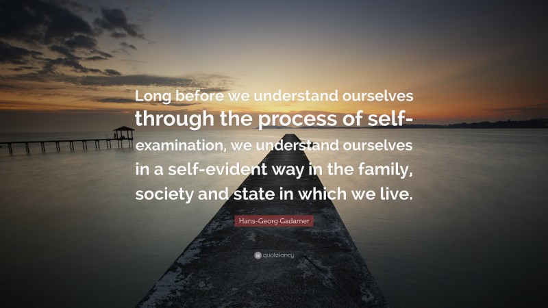 Hans-Georg Gadamer Quote: “Long before we understand ourselves through the process of self-examination, we understand ourselves in a self-evident way in the family, society and state in which we live.”
