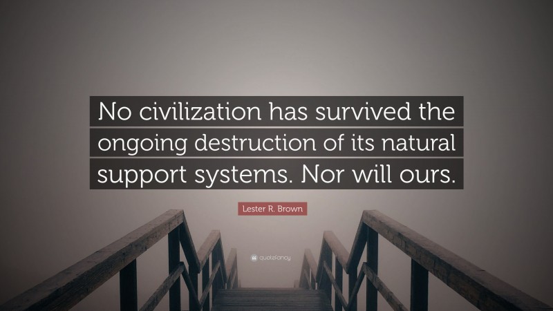 Lester R. Brown Quote: “No civilization has survived the ongoing destruction of its natural support systems. Nor will ours.”