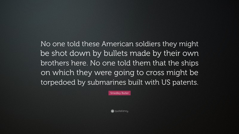 Smedley Butler Quote: “No one told these American soldiers they might be shot down by bullets made by their own brothers here. No one told them that the ships on which they were going to cross might be torpedoed by submarines built with US patents.”