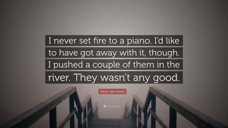 Jerry Lee Lewis Quote: “I never set fire to a piano. I’d like to have got away with it, though. I pushed a couple of them in the river. They wasn’t any good.”