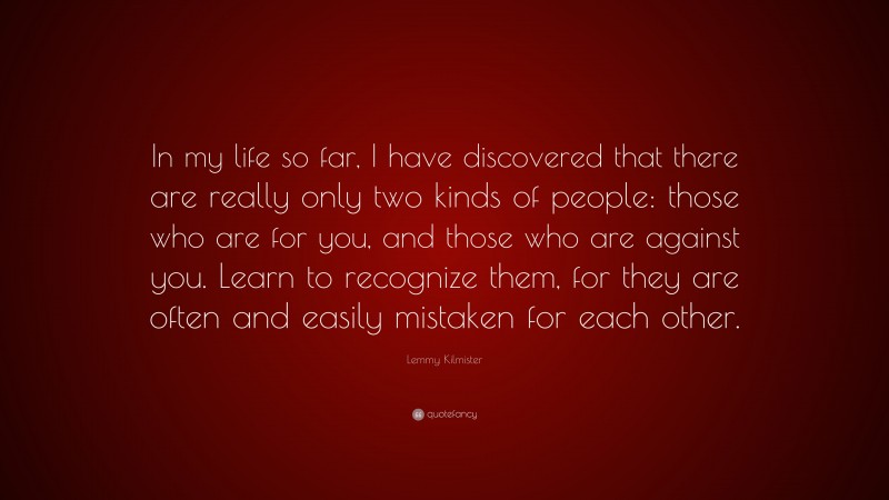 Lemmy Kilmister Quote: “In my life so far, I have discovered that there are really only two kinds of people: those who are for you, and those who are against you. Learn to recognize them, for they are often and easily mistaken for each other.”