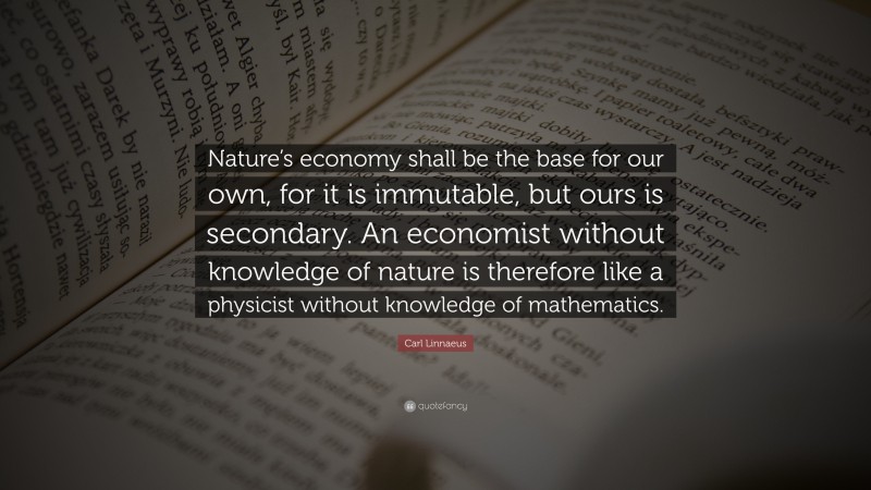 Carl Linnaeus Quote: “Nature’s economy shall be the base for our own, for it is immutable, but ours is secondary. An economist without knowledge of nature is therefore like a physicist without knowledge of mathematics.”