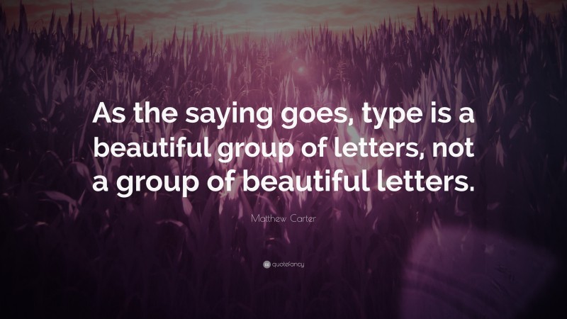 Matthew Carter Quote: “As the saying goes, type is a beautiful group of letters, not a group of beautiful letters.”