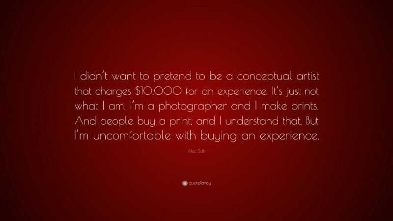 Alec Soth Quote: “I didn’t want to pretend to be a conceptual artist that charges $10,000 for an experience. It’s just not what I am. I’m a photographer and I make prints. And people buy a print, and I understand that. But I’m uncomfortable with buying an experience.”