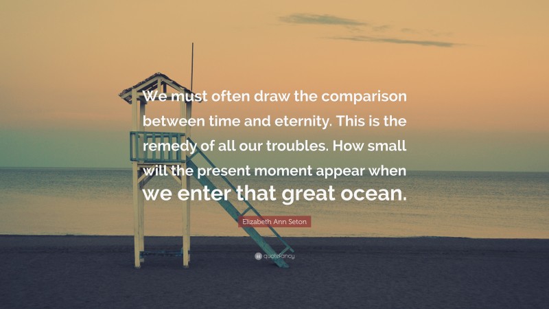 Elizabeth Ann Seton Quote: “We must often draw the comparison between time and eternity. This is the remedy of all our troubles. How small will the present moment appear when we enter that great ocean.”