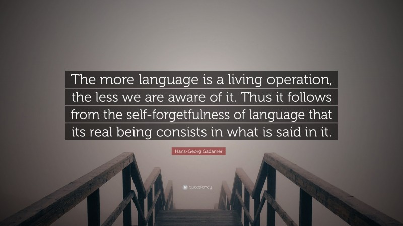Hans-Georg Gadamer Quote: “The more language is a living operation, the less we are aware of it. Thus it follows from the self-forgetfulness of language that its real being consists in what is said in it.”