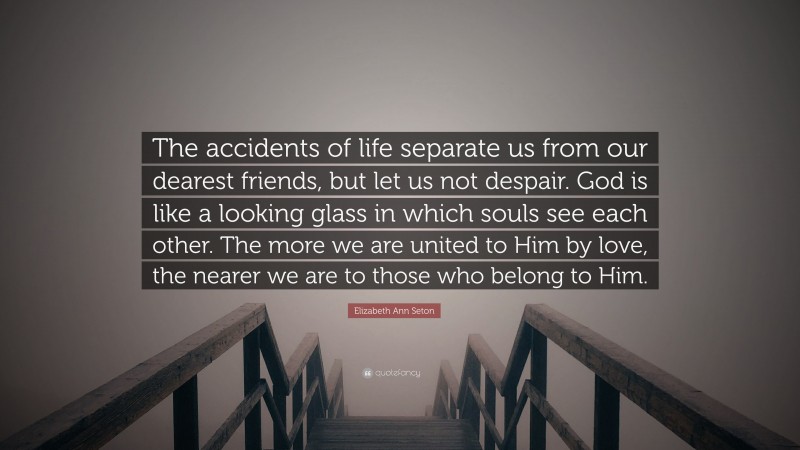 Elizabeth Ann Seton Quote: “The accidents of life separate us from our dearest friends, but let us not despair. God is like a looking glass in which souls see each other. The more we are united to Him by love, the nearer we are to those who belong to Him.”