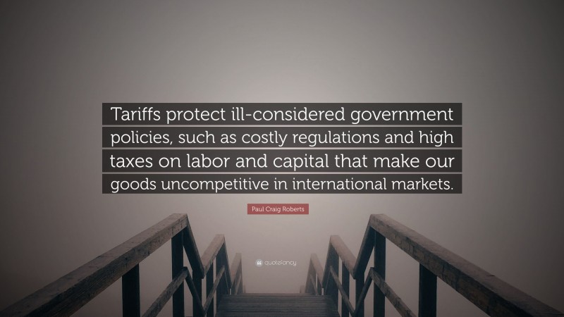 Paul Craig Roberts Quote: “Tariffs protect ill-considered government policies, such as costly regulations and high taxes on labor and capital that make our goods uncompetitive in international markets.”