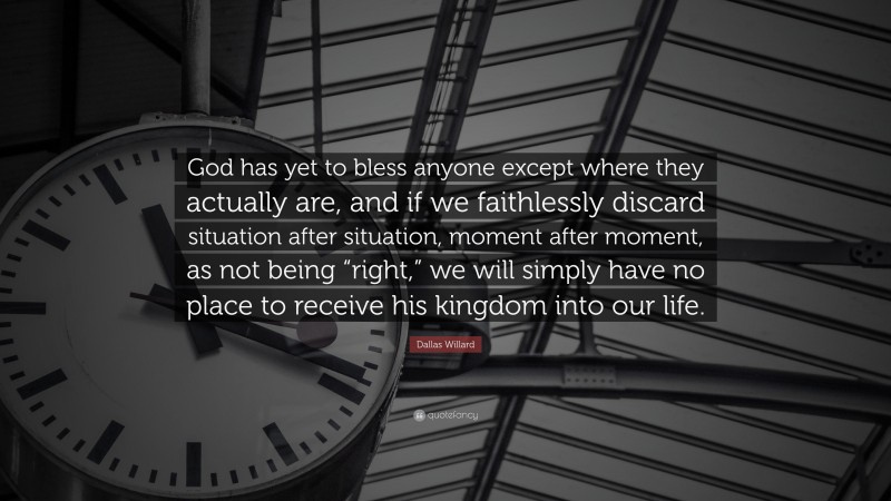 Dallas Willard Quote: “God has yet to bless anyone except where they actually are, and if we faithlessly discard situation after situation, moment after moment, as not being “right,” we will simply have no place to receive his kingdom into our life.”