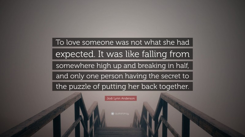 Jodi Lynn Anderson Quote: “To love someone was not what she had expected. It was like falling from somewhere high up and breaking in half, and only one person having the secret to the puzzle of putting her back together.”