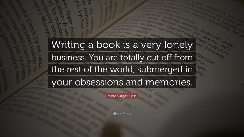 Mario Vargas Llosa Quote: “Writing a book is a very lonely business. You are totally cut off from the rest of the world, submerged in your obsessions and memories.”